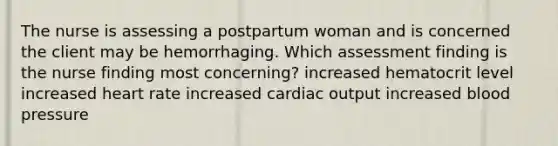 The nurse is assessing a postpartum woman and is concerned the client may be hemorrhaging. Which assessment finding is the nurse finding most concerning? increased hematocrit level increased heart rate increased cardiac output increased blood pressure