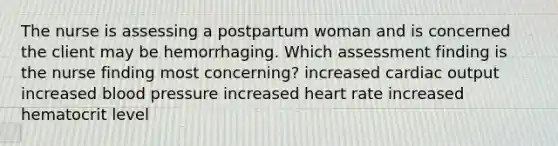 The nurse is assessing a postpartum woman and is concerned the client may be hemorrhaging. Which assessment finding is the nurse finding most concerning? increased cardiac output increased blood pressure increased heart rate increased hematocrit level