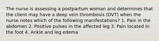 The nurse is assessing a postpartum woman and determines that the client may have a deep vein thrombosis (DVT) when the nurse notes which of the following manifestations? 1. Pain in the abdomen 2. Positive pulses in the affected leg 3. Pain located in the foot 4. Ankle and leg edema