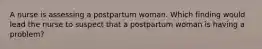 A nurse is assessing a postpartum woman. Which finding would lead the nurse to suspect that a postpartum woman is having a problem?