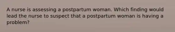 A nurse is assessing a postpartum woman. Which finding would lead the nurse to suspect that a postpartum woman is having a problem?