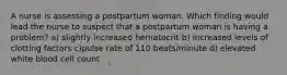 A nurse is assessing a postpartum woman. Which finding would lead the nurse to suspect that a postpartum woman is having a problem? a) slightly increased hematocrit b) increased levels of clotting factors c)pulse rate of 110 beats/minute d) elevated white blood cell count