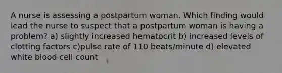 A nurse is assessing a postpartum woman. Which finding would lead the nurse to suspect that a postpartum woman is having a problem? a) slightly increased hematocrit b) increased levels of clotting factors c)pulse rate of 110 beats/minute d) elevated white blood cell count