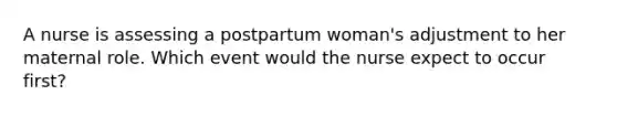 A nurse is assessing a postpartum woman's adjustment to her maternal role. Which event would the nurse expect to occur first?