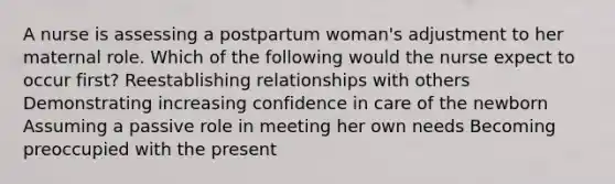 A nurse is assessing a postpartum woman's adjustment to her maternal role. Which of the following would the nurse expect to occur first? Reestablishing relationships with others Demonstrating increasing confidence in care of the newborn Assuming a passive role in meeting her own needs Becoming preoccupied with the present