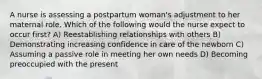 A nurse is assessing a postpartum woman's adjustment to her maternal role. Which of the following would the nurse expect to occur first? A) Reestablishing relationships with others B) Demonstrating increasing confidence in care of the newborn C) Assuming a passive role in meeting her own needs D) Becoming preoccupied with the present