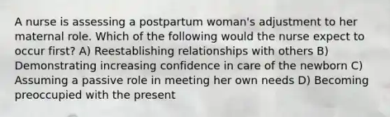 A nurse is assessing a postpartum woman's adjustment to her maternal role. Which of the following would the nurse expect to occur first? A) Reestablishing relationships with others B) Demonstrating increasing confidence in care of the newborn C) Assuming a passive role in meeting her own needs D) Becoming preoccupied with the present