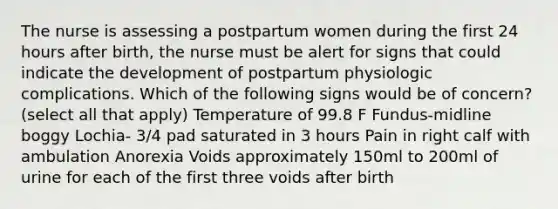 The nurse is assessing a postpartum women during the first 24 hours after birth, the nurse must be alert for signs that could indicate the development of postpartum physiologic complications. Which of the following signs would be of concern? (select all that apply) Temperature of 99.8 F Fundus-midline boggy Lochia- 3/4 pad saturated in 3 hours Pain in right calf with ambulation Anorexia Voids approximately 150ml to 200ml of urine for each of the first three voids after birth