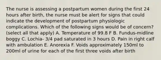 The nurse is assessing a postpartum women during the first 24 hours after birth, the nurse must be alert for signs that could indicate the development of postpartum physiologic complications. Which of the following signs would be of concern? (select all that apply) A. Temperature of 99.8 F B. Fundus-midline boggy C. Lochia- 3/4 pad saturated in 3 hours D. Pain in right calf with ambulation E. Anorexia F. Voids approximately 150ml to 200ml of urine for each of the first three voids after birth