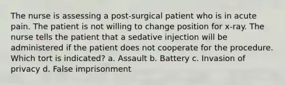 The nurse is assessing a post-surgical patient who is in acute pain. The patient is not willing to change position for x-ray. The nurse tells the patient that a sedative injection will be administered if the patient does not cooperate for the procedure. Which tort is indicated? a. Assault b. Battery c. Invasion of privacy d. False imprisonment