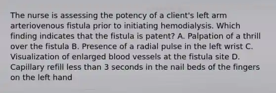 The nurse is assessing the potency of a client's left arm arteriovenous fistula prior to initiating hemodialysis. Which finding indicates that the fistula is patent? A. Palpation of a thrill over the fistula B. Presence of a radial pulse in the left wrist C. Visualization of enlarged blood vessels at the fistula site D. Capillary refill less than 3 seconds in the nail beds of the fingers on the left hand