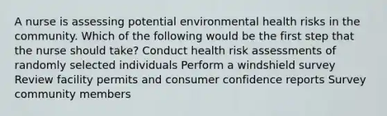 A nurse is assessing potential environmental health risks in the community. Which of the following would be the first step that the nurse should take? Conduct health risk assessments of randomly selected individuals Perform a windshield survey Review facility permits and consumer confidence reports Survey community members