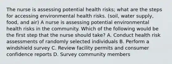 The nurse is assessing potential health risks; what are the steps for accessing environmental health risks. (soil, water supply, food, and air) A nurse is assessing potential environmental health risks in the community. Which of the following would be the first step that the nurse should take? A. Conduct health risk assessments of randomly selected individuals B. Perform a windshield survey C. Review facility permits and consumer confidence reports D. Survey community members