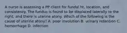 A nurse is assessing a PP client for fundal ht, location, and consistency. The fundus is found to be displaced laterally to the right, and there is uterine atony. Which of the following is the cause of uterine atony? A. poor involution B. urinary retention C. hemorrhage D. infection