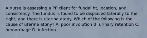 A nurse is assessing a PP client for fundal ht, location, and consistency. The fundus is found to be displaced laterally to the right, and there is uterine atony. Which of the following is the cause of uterine atony? A. poor involution B. urinary retention C. hemorrhage D. infection