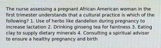 The nurse assessing a pregnant African American woman in the first trimester understands that a cultural practice is which of the following? 1. Use of herbs like dandelion during pregnancy to increase lactation 2. Drinking ginseng tea for faintness 3. Eating clay to supply dietary minerals 4. Consulting a spiritual advisor to ensure a healthy pregnancy and birth