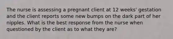 The nurse is assessing a pregnant client at 12 weeks' gestation and the client reports some new bumps on the dark part of her nipples. What is the best response from the nurse when questioned by the client as to what they are?