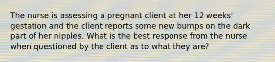 The nurse is assessing a pregnant client at her 12 weeks' gestation and the client reports some new bumps on the dark part of her nipples. What is the best response from the nurse when questioned by the client as to what they are?