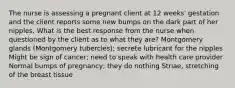 The nurse is assessing a pregnant client at 12 weeks' gestation and the client reports some new bumps on the dark part of her nipples. What is the best response from the nurse when questioned by the client as to what they are? Montgomery glands (Montgomery tubercles); secrete lubricant for the nipples Might be sign of cancer; need to speak with health care provider Normal bumps of pregnancy; they do nothing Striae, stretching of the breast tissue