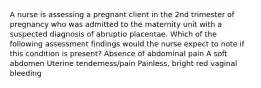 A nurse is assessing a pregnant client in the 2nd trimester of pregnancy who was admitted to the maternity unit with a suspected diagnosis of abruptio placentae. Which of the following assessment findings would the nurse expect to note if this condition is present? Absence of abdominal pain A soft abdomen Uterine tenderness/pain Painless, bright red vaginal bleeding