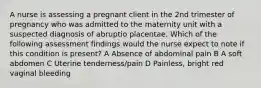 A nurse is assessing a pregnant client in the 2nd trimester of pregnancy who was admitted to the maternity unit with a suspected diagnosis of abruptio placentae. Which of the following assessment findings would the nurse expect to note if this condition is present? A Absence of abdominal pain B A soft abdomen C Uterine tenderness/pain D Painless, bright red vaginal bleeding