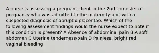 A nurse is assessing a pregnant client in the 2nd trimester of pregnancy who was admitted to the maternity unit with a suspected diagnosis of abruptio placentae. Which of the following assessment findings would the nurse expect to note if this condition is present? A Absence of abdominal pain B A soft abdomen C Uterine tenderness/pain D Painless, bright red vaginal bleeding