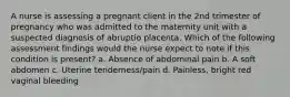 A nurse is assessing a pregnant client in the 2nd trimester of pregnancy who was admitted to the maternity unit with a suspected diagnosis of abruptio placenta. Which of the following assessment findings would the nurse expect to note if this condition is present? a. Absence of abdominal pain b. A soft abdomen c. Uterine tenderness/pain d. Painless, bright red vaginal bleeding