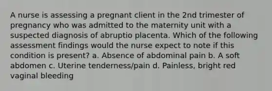 A nurse is assessing a pregnant client in the 2nd trimester of pregnancy who was admitted to the maternity unit with a suspected diagnosis of abruptio placenta. Which of the following assessment findings would the nurse expect to note if this condition is present? a. Absence of abdominal pain b. A soft abdomen c. Uterine tenderness/pain d. Painless, bright red vaginal bleeding