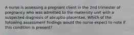 A nurse is assessing a pregnant client in the 2nd trimester of pregnancy who was admitted to the maternity unit with a suspected diagnosis of abruptio placentae. Which of the following assessment findings would the nurse expect to note if this condition is present?