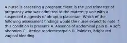 A nurse is assessing a pregnant client in the 2nd trimester of pregnancy who was admitted to the maternity unit with a suspected diagnosis of abruptio placentae. Which of the following assessment findings would the nurse expect to note if this condition is present? A. Absence of abdominal pain B. A soft abdomen C. Uterine tenderness/pain D. Painless, bright red vaginal bleeding