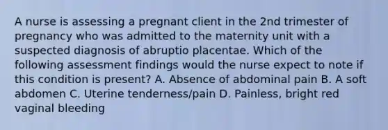 A nurse is assessing a pregnant client in the 2nd trimester of pregnancy who was admitted to the maternity unit with a suspected diagnosis of abruptio placentae. Which of the following assessment findings would the nurse expect to note if this condition is present? A. Absence of abdominal pain B. A soft abdomen C. Uterine tenderness/pain D. Painless, bright red vaginal bleeding