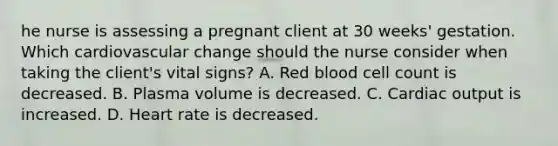 he nurse is assessing a pregnant client at 30​ weeks' gestation. Which cardiovascular change should the nurse consider when taking the​ client's vital​ signs? A. Red blood cell count is decreased. B. Plasma volume is decreased. C. Cardiac output is increased. D. Heart rate is decreased.