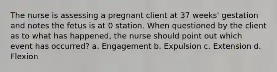 The nurse is assessing a pregnant client at 37 weeks' gestation and notes the fetus is at 0 station. When questioned by the client as to what has happened, the nurse should point out which event has occurred? a. Engagement b. Expulsion c. Extension d. Flexion