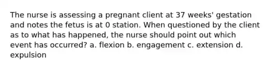 The nurse is assessing a pregnant client at 37 weeks' gestation and notes the fetus is at 0 station. When questioned by the client as to what has happened, the nurse should point out which event has occurred? a. flexion b. engagement c. extension d. expulsion