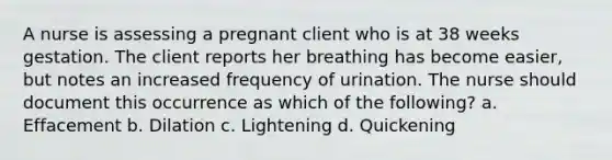 A nurse is assessing a pregnant client who is at 38 weeks gestation. The client reports her breathing has become easier, but notes an increased frequency of urination. The nurse should document this occurrence as which of the following? a. Effacement b. Dilation c. Lightening d. Quickening