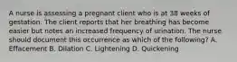 A nurse is assessing a pregnant client who is at 38 weeks of gestation. The client reports that her breathing has become easier but notes an increased frequency of urination. The nurse should document this occurrence as which of the following? A. Effacement B. Dilation C. Lightening D. Quickening