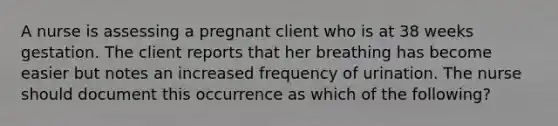 A nurse is assessing a pregnant client who is at 38 weeks gestation. The client reports that her breathing has become easier but notes an increased frequency of urination. The nurse should document this occurrence as which of the following?