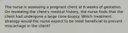 The nurse is assessing a pregnant client at 6 weeks of gestation. On reviewing the client's medical history, the nurse finds that the client had undergone a large cone biopsy. Which treatment strategy would the nurse expect to be most beneficial to prevent miscarriage in the client?