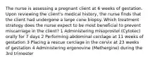 The nurse is assessing a pregnant client at 6 weeks of gestation. Upon reviewing the client's medical history, the nurse finds that the client had undergone a large cone biopsy. Which treatment strategy does the nurse expect to be most beneficial to prevent miscarriage in the client? 1 Administering misoprostol (Cytotec) orally for 7 days 2 Performing abdominal cerclage at 11 weeks of gestation 3 Placing a rescue cerclage in the cervix at 23 weeks of gestation 4 Administering ergonovine (Methergine) during the 3rd trimester