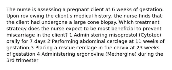 The nurse is assessing a pregnant client at 6 weeks of gestation. Upon reviewing the client's medical history, the nurse finds that the client had undergone a large cone biopsy. Which treatment strategy does the nurse expect to be most beneficial to prevent miscarriage in the client? 1 Administering misoprostol (Cytotec) orally for 7 days 2 Performing abdominal cerclage at 11 weeks of gestation 3 Placing a rescue cerclage in the cervix at 23 weeks of gestation 4 Administering ergonovine (Methergine) during the 3rd trimester