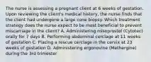 The nurse is assessing a pregnant client at 6 weeks of gestation. Upon reviewing the client's medical history, the nurse finds that the client had undergone a large cone biopsy. Which treatment strategy does the nurse expect to be most beneficial to prevent miscarriage in the client? A. Administering misoprostol (Cytotec) orally for 7 days B. Performing abdominal cerclage at 11 weeks of gestation C. Placing a rescue cerclage in the cervix at 23 weeks of gestation D. Administering ergonovine (Methergine) during the 3rd trimester