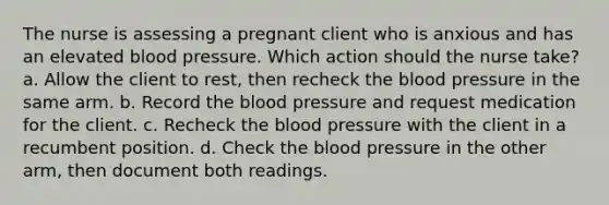 The nurse is assessing a pregnant client who is anxious and has an elevated blood pressure. Which action should the nurse take? a. Allow the client to rest, then recheck the blood pressure in the same arm. b. Record the blood pressure and request medication for the client. c. Recheck the blood pressure with the client in a recumbent position. d. Check the blood pressure in the other arm, then document both readings.