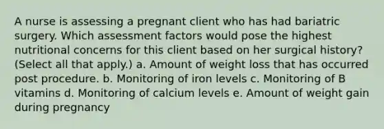 A nurse is assessing a pregnant client who has had bariatric surgery. Which assessment factors would pose the highest nutritional concerns for this client based on her surgical history? (Select all that apply.) a. Amount of weight loss that has occurred post procedure. b. Monitoring of iron levels c. Monitoring of B vitamins d. Monitoring of calcium levels e. Amount of weight gain during pregnancy