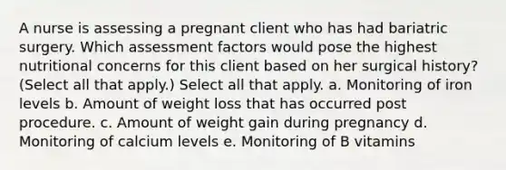 A nurse is assessing a pregnant client who has had bariatric surgery. Which assessment factors would pose the highest nutritional concerns for this client based on her surgical history? (Select all that apply.) Select all that apply. a. Monitoring of iron levels b. Amount of weight loss that has occurred post procedure. c. Amount of weight gain during pregnancy d. Monitoring of calcium levels e. Monitoring of B vitamins