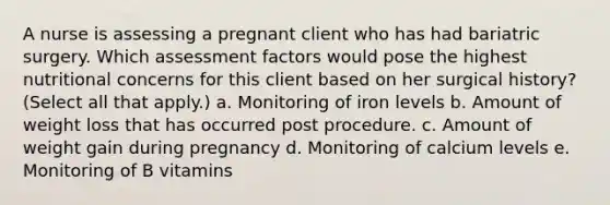 A nurse is assessing a pregnant client who has had bariatric surgery. Which assessment factors would pose the highest nutritional concerns for this client based on her surgical history? (Select all that apply.) a. Monitoring of iron levels b. Amount of weight loss that has occurred post procedure. c. Amount of weight gain during pregnancy d. Monitoring of calcium levels e. Monitoring of B vitamins