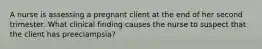 A nurse is assessing a pregnant client at the end of her second trimester. What clinical finding causes the nurse to suspect that the client has preeclampsia?