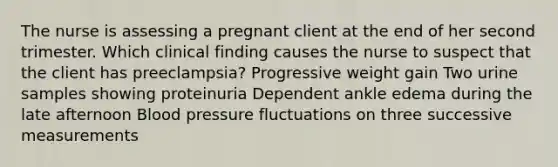 The nurse is assessing a pregnant client at the end of her second trimester. Which clinical finding causes the nurse to suspect that the client has preeclampsia? Progressive weight gain Two urine samples showing proteinuria Dependent ankle edema during the late afternoon Blood pressure fluctuations on three successive measurements