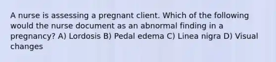 A nurse is assessing a pregnant client. Which of the following would the nurse document as an abnormal finding in a pregnancy? A) Lordosis B) Pedal edema C) Linea nigra D) Visual changes