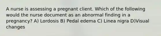 A nurse is assessing a pregnant client. Which of the following would the nurse document as an abnormal finding in a pregnancy? A) Lordosis B) Pedal edema C) Linea nigra D)Visual changes