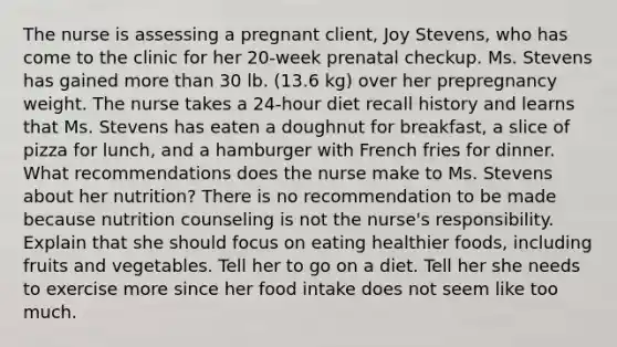 The nurse is assessing a pregnant​ client, Joy​ Stevens, who has come to the clinic for her​ 20-week prenatal checkup. Ms. Stevens has gained more than 30 lb.​ (13.6 kg) over her prepregnancy weight. The nurse takes a​ 24-hour diet recall history and learns that Ms. Stevens has eaten a doughnut for​ breakfast, a slice of pizza for​ lunch, and a hamburger with French fries for dinner. What recommendations does the nurse make to Ms. Stevens about her​ nutrition? There is no recommendation to be made because nutrition counseling is not the​ nurse's responsibility. Explain that she should focus on eating healthier​ foods, including fruits and vegetables. Tell her to go on a diet. Tell her she needs to exercise more since her food intake does not seem like too much.